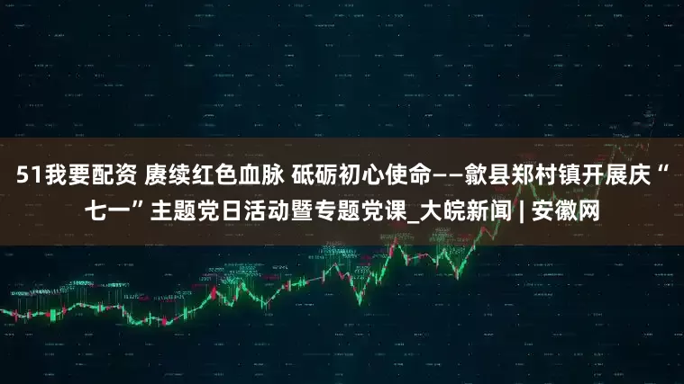51我要配资 赓续红色血脉 砥砺初心使命——歙县郑村镇开展庆“七一”主题党日活动暨专题党课_大皖新闻 | 安徽网