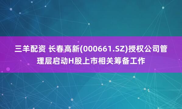 三羊配资 长春高新(000661.SZ)授权公司管理层启动H股上市相关筹备工作