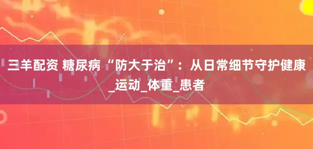 三羊配资 糖尿病 “防大于治”：从日常细节守护健康_运动_体重_患者