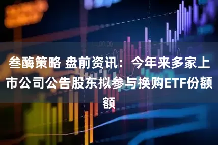 叁酶策略 盘前资讯：今年来多家上市公司公告股东拟参与换购ETF份额