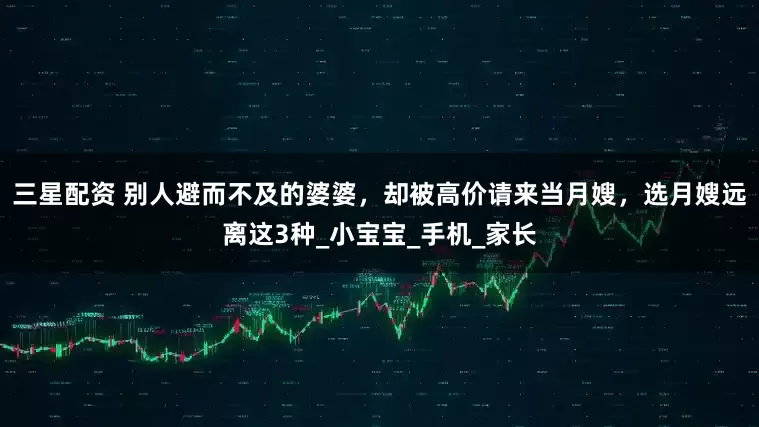 三星配资 别人避而不及的婆婆，却被高价请来当月嫂，选月嫂远离这3种_小宝宝_手机_家长