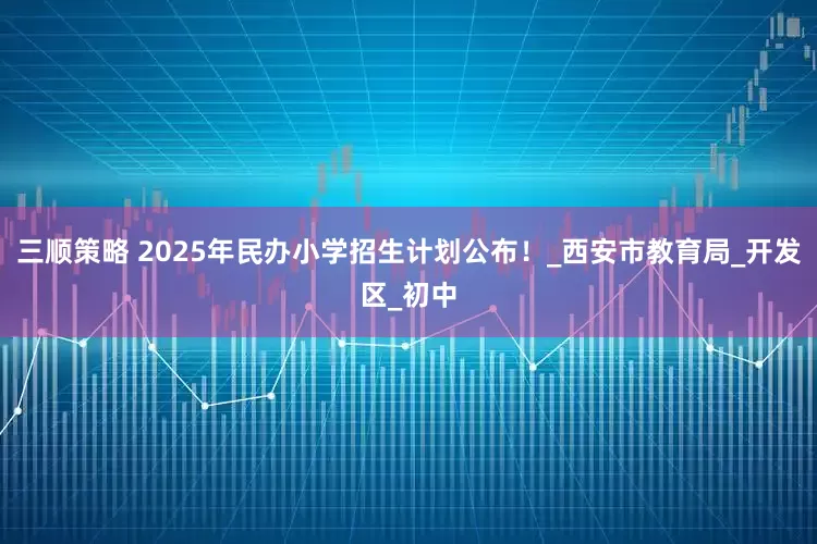 三顺策略 2025年民办小学招生计划公布！_西安市教育局_开发区_初中