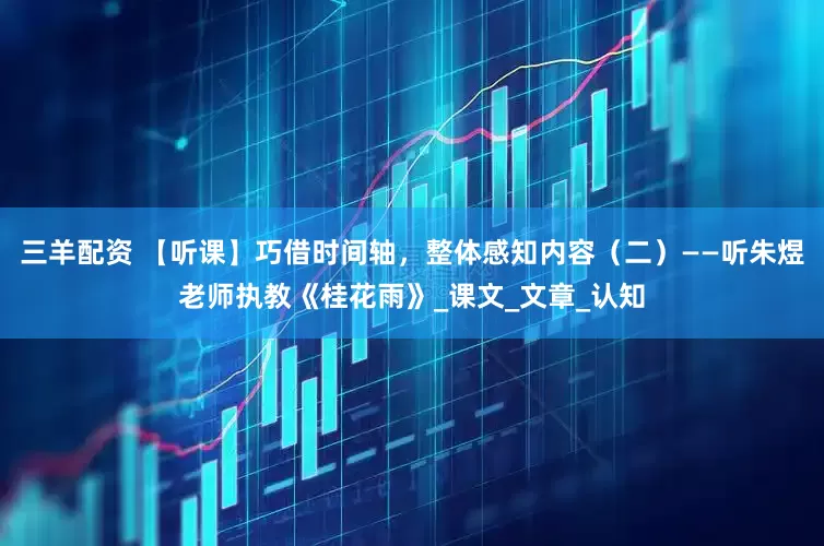 三羊配资 【听课】巧借时间轴，整体感知内容（二）——听朱煜老师执教《桂花雨》_课文_文章_认知