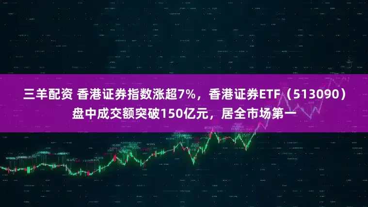 三羊配资 香港证券指数涨超7%，香港证券ETF（513090）盘中成交额突破150亿元，居全市场第一