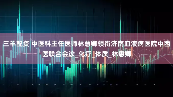三羊配资 中医科主任医师林慧卿领衔济南血液病医院中西医联合会诊_化疗_体质_林惠卿