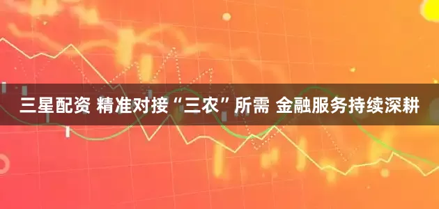 三星配资 精准对接“三农”所需 金融服务持续深耕