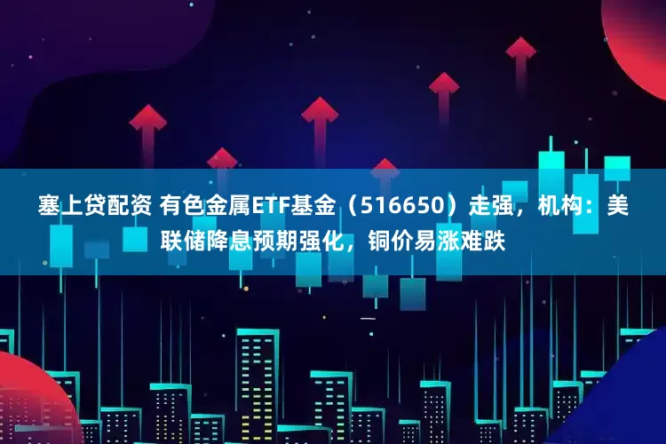 塞上贷配资 有色金属ETF基金（516650）走强，机构：美联储降息预期强化，铜价易涨难跌