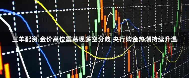 三羊配资 金价高位震荡现多空分歧 央行购金热潮持续升温