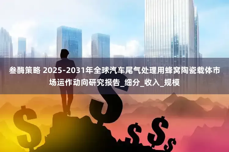 叁酶策略 2025-2031年全球汽车尾气处理用蜂窝陶瓷载体市场运作动向研究报告_细分_收入_规模