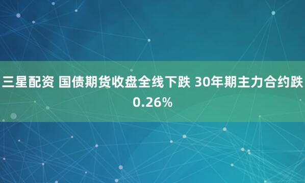 三星配资 国债期货收盘全线下跌 30年期主力合约跌0.26%