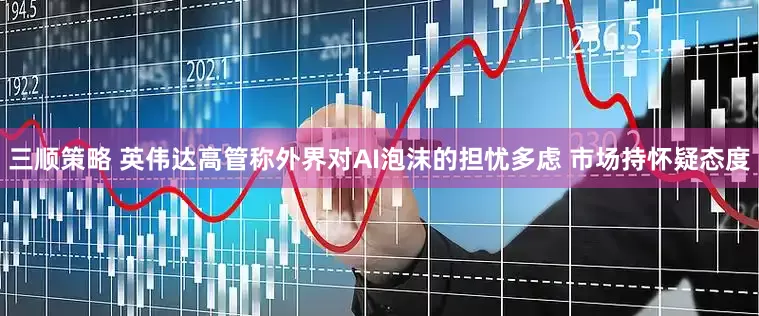 三顺策略 英伟达高管称外界对AI泡沫的担忧多虑 市场持怀疑态度