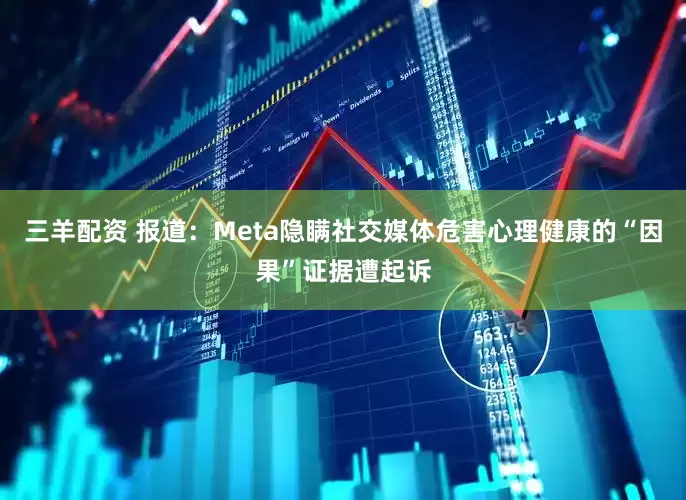 三羊配资 报道：Meta隐瞒社交媒体危害心理健康的“因果”证据遭起诉
