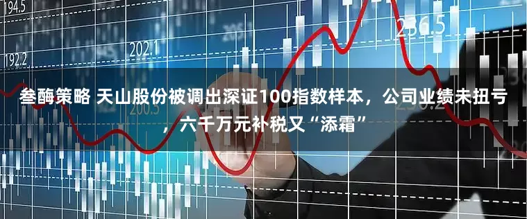叁酶策略 天山股份被调出深证100指数样本，公司业绩未扭亏，六千万元补税又“添霜”