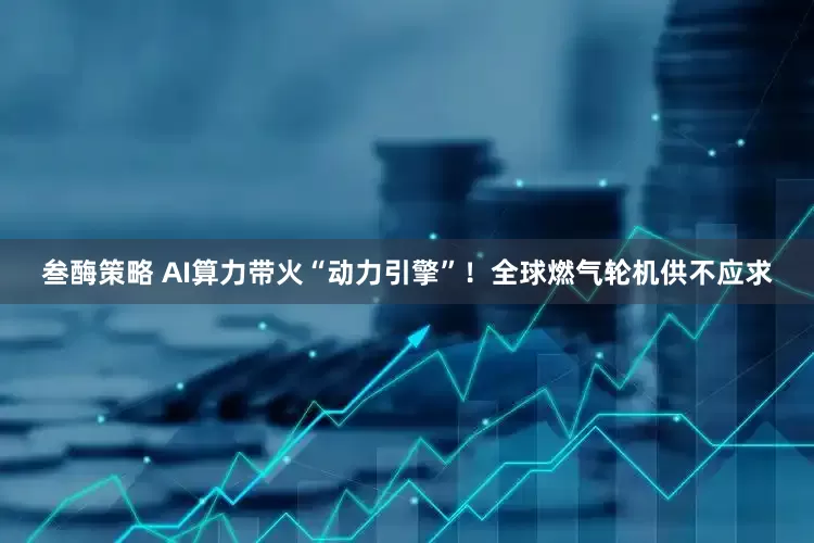 叁酶策略 AI算力带火“动力引擎”！全球燃气轮机供不应求