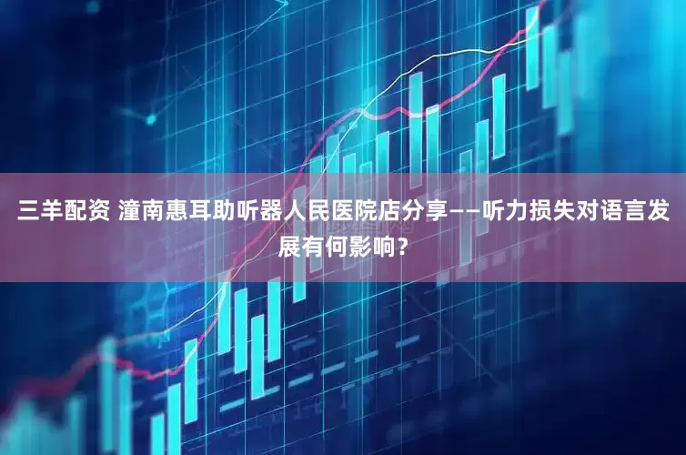 三羊配资 潼南惠耳助听器人民医院店分享——听力损失对语言发展有何影响？