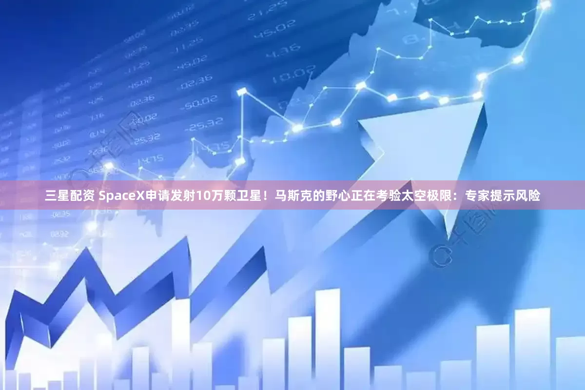 三星配资 SpaceX申请发射10万颗卫星！马斯克的野心正在考验太空极限：专家提示风险